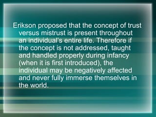 Erikson proposed that the concept of trust
versus mistrust is present throughout
an individual’s entire life. Therefore if
the concept is not addressed, taught
and handled properly during infancy
(when it is first introduced), the
individual may be negatively affected
and never fully immerse themselves in
the world.
 