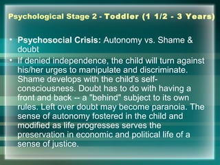 Psychological Stage 2 - Toddler (1 1/2 - 3 Years)
• Psychosocial Crisis: Autonomy vs. Shame &
doubt
• If denied independence, the child will turn against
his/her urges to manipulate and discriminate.
Shame develops with the child's self-
consciousness. Doubt has to do with having a
front and back -- a "behind" subject to its own
rules. Left over doubt may become paranoia. The
sense of autonomy fostered in the child and
modified as life progresses serves the
preservation in economic and political life of a
sense of justice.
 