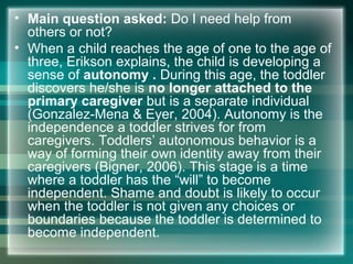 • Main question asked: Do I need help from
others or not?
• When a child reaches the age of one to the age of
three, Erikson explains, the child is developing a
sense of autonomy . During this age, the toddler
discovers he/she is no longer attached to the
primary caregiver but is a separate individual
(Gonzalez-Mena & Eyer, 2004). Autonomy is the
independence a toddler strives for from
caregivers. Toddlers’ autonomous behavior is a
way of forming their own identity away from their
caregivers (Bigner, 2006). This stage is a time
where a toddler has the “will” to become
independent. Shame and doubt is likely to occur
when the toddler is not given any choices or
boundaries because the toddler is determined to
become independent.
 