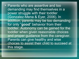 • Parents who are assertive and too
demanding may find themselves in a
power struggle with their toddler
(Gonzalez-Mena & Eyer, 2006). In
addition, parents may be too demanding
for only “good” behavior from their
toddler. Autonomy can be gained for the
toddler when given reasonable choices
and proper guidance from the caregiver.
Parents can give healthy and wise
choices to assist their child to succeed at
this stage.
 