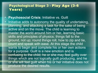 Psychological Stage 3 - Play Age (3-6
Years)
• Psychosocial Crisis: Initiative vs. Guilt
• Initiative adds to autonomy the quality of undertaking,
planning, and attacking a task for the sake of being
active and on the move. The child is learning to
master the world around him or her, learning basic
skills and principles of physics; things fall to the
ground, not up; round things roll, how to zip and tie,
count and speak with ease. At this stage the child
wants to begin and complete his or her own actions
for a purpose. Guilt is a new emotion and is
confusing to the child; he or she may feel guilty over
things which are not logically guilt producing, and he
or she will feel guilt when his or her initiative does not
produce the desired results.
 