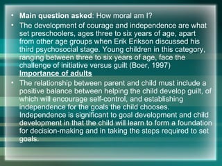 • Main question asked: How moral am I?
• The development of courage and independence are what
set preschoolers, ages three to six years of age, apart
from other age groups when Erik Erikson discussed his
third psychosocial stage. Young children in this category,
ranging between three to six years of age, face the
challenge of initiative versus guilt (Boer, 1997)
Importance of adults
• The relationship between parent and child must include a
positive balance between helping the child develop guilt, of
which will encourage self-control, and establishing
independence for the goals the child chooses.
Independence is significant to goal development and child
development in that the child will learn to form a foundation
for decision-making and in taking the steps required to set
goals.
 