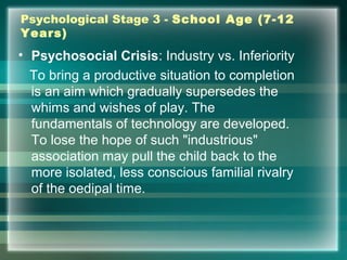 Psychological Stage 3 - School Age (7-12
Years)
• Psychosocial Crisis: Industry vs. Inferiority
To bring a productive situation to completion
is an aim which gradually supersedes the
whims and wishes of play. The
fundamentals of technology are developed.
To lose the hope of such "industrious"
association may pull the child back to the
more isolated, less conscious familial rivalry
of the oedipal time.
 