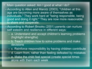 • Main question asked: Am I good at what I do?
- According to Allen and Marotz (2003), "children at this
age are becoming more aware of themselves as
individuals." They work hard at "being responsible, being
good and doing it right." They are now more reasonable
to share and cooperate.
- According to Robert Brooks (2001) parents can nurture
self esteem and resilience in different ways:
– a. Understand and accept children's learning problems
(highlight strengths)
– b. Teach children how to solve problems and make
decisions
– c. Reinforce responsibility by having children contribute
– d. Learn from, rather than feeling defeated by mistakes
– e. Make the child feel special (create special times
alone with them each week
 