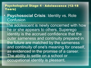 Psychological Stage 4 - Adolescence (12-18
Years)
• Psychosocial Crisis: Identity vs. Role
Confusion
The adolescent is newly concerned with how
he or she appears to others. Superego
identity is the accrued confidence that the
outer sameness and continuity prepared in
the future are matched by the sameness
and continuity of one's meaning for oneself,
as evidenced in the promise of a career.
The ability to settle on a school or
occupational identity is pleasant.
 