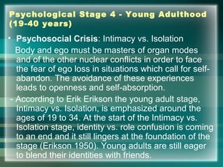 Psychological Stage 4 - Young Adulthood
(19-40 years)
• Psychosocial Crisis: Intimacy vs. Isolation
Body and ego must be masters of organ modes
and of the other nuclear conflicts in order to face
the fear of ego loss in situations which call for self-
abandon. The avoidance of these experiences
leads to openness and self-absorption.
- According to Erik Erikson the young adult stage,
Intimacy vs. Isolation, is emphasized around the
ages of 19 to 34. At the start of the Intimacy vs.
Isolation stage, identity vs. role confusion is coming
to an end and it still lingers at the foundation of the
stage (Erikson 1950). Young adults are still eager
to blend their identities with friends.
 