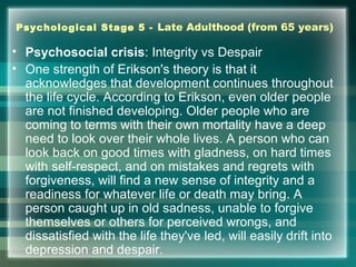 Psychological Stage 5 - Late Adulthood (from 65 years)
• Psychosocial crisis: Integrity vs Despair
• One strength of Erikson's theory is that it
acknowledges that development continues throughout
the life cycle. According to Erikson, even older people
are not finished developing. Older people who are
coming to terms with their own mortality have a deep
need to look over their whole lives. A person who can
look back on good times with gladness, on hard times
with self-respect, and on mistakes and regrets with
forgiveness, will find a new sense of integrity and a
readiness for whatever life or death may bring. A
person caught up in old sadness, unable to forgive
themselves or others for perceived wrongs, and
dissatisfied with the life they've led, will easily drift into
depression and despair.
 