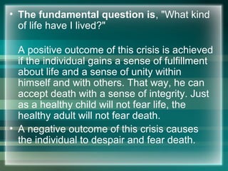 • The fundamental question is, "What kind
of life have I lived?"
A positive outcome of this crisis is achieved
if the individual gains a sense of fulfillment
about life and a sense of unity within
himself and with others. That way, he can
accept death with a sense of integrity. Just
as a healthy child will not fear life, the
healthy adult will not fear death.
• A negative outcome of this crisis causes
the individual to despair and fear death.
 