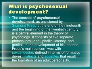 What is psychosexual
development?
• The concept of psychosexual
development, as envisioned by
Sigmund Freud at the end of the nineteenth
and the beginning of the twentieth century,
is a central element in the theory of
psychology. It consists of five separate
phases: oral, anal, phallic, latency, and
genital. In the development of his theories,
Freud's main concern was with
sexual desire, defined in terms of formative
drives, instincts and appetites that result in
the formation of an adult personality.
 