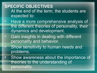 SPECIFIC OBJECTIVES
At the end of the term, the students are
expected to:
• Have a more comprehensive analysis of
the different theories of personality, their
dynamics and development.
• Gain insights in dealing with different
personality and behavior.
• Show sensitivity to human needs and
problems.
• Show awareness about the importance of
theories to the understanding of
personality.
 
