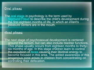 Oral phase
The oral stage in psychology is the term used by
Sigmund Freud to describe the child's development during
the first eighteen months of life, in which an infant's
pleasure centers are in the mouth.
Anal phase
The next stage of psychosexual development is centered
around the rectum, but can also include bladder functions.
This phase usually occurs from eighteen months to thirty-
six months of age. In this stage children learn to control
the expulsion of feces causing their libidinal energy to
become focused in this area. The added awareness of this
erogenous zone arises in children from concentrating on
controlling their defecation.
 