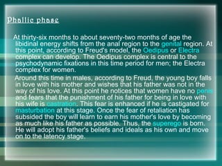 Phallic phase
At thirty-six months to about seventy-two months of age the
libidinal energy shifts from the anal region to the genital region. At
this point, according to Freud's model, the Oedipus or Electra
complex can develop. The Oedipus complex is central to the
psychodynamic fixations in this time period for men; the Electra
complex for women.
Around this time in males, according to Freud, the young boy falls
in love with his mother and wishes that his father was not in the
way of his love. At this point he notices that women have no penis
and fears that the punishment of his father for being in love with
his wife is castration. This fear is enhanced if he is castigated for
masturbation at this stage. Once the fear of retaliation has
subsided the boy will learn to earn his mother's love by becoming
as much like his father as possible. Thus, the superego is born.
He will adopt his father's beliefs and ideals as his own and move
on to the latency stage.
 