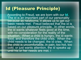 Id (Pleasure Principle)
According to Freud, we are born with our Id.
The id is an important part of our personality
because as newborns, it allows us to get our
basic needs met. Freud believed that the id is
based on our pleasure principle. In other words,
the id wants whatever feels good at the time,
with no consideration for the reality of the
situation. When a child is hungry, the id wants
food, and therefore the child cries. When the
child needs to be changed, the id cries. When
the child is uncomfortable, in pain, too hot, too
cold, or just wants attention, the id speaks up
until his or her needs are met. i
 