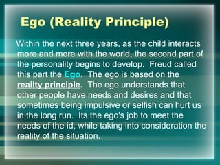 Ego (Reality Principle)
Within the next three years, as the child interacts
more and more with the world, the second part of
the personality begins to develop. Freud called
this part the Ego. The ego is based on the
reality principle. The ego understands that
other people have needs and desires and that
sometimes being impulsive or selfish can hurt us
in the long run. Its the ego's job to meet the
needs of the id, while taking into consideration the
reality of the situation.
 