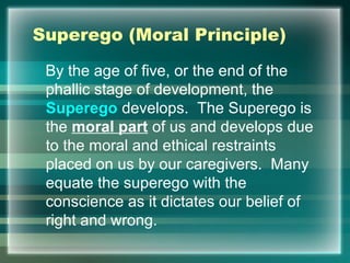 Superego (Moral Principle)
By the age of five, or the end of the
phallic stage of development, the
Superego develops. The Superego is
the moral part of us and develops due
to the moral and ethical restraints
placed on us by our caregivers. Many
equate the superego with the
conscience as it dictates our belief of
right and wrong.
 