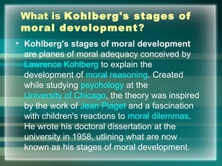 What is Kohlberg's stages of
moral development?
• Kohlberg's stages of moral development
are planes of moral adequacy conceived by
Lawrence Kohlberg to explain the
development of moral reasoning. Created
while studying psychology at the
University of Chicago, the theory was inspired
by the work of Jean Piaget and a fascination
with children's reactions to moral dilemmas.
He wrote his doctoral dissertation at the
university in 1958, utlining what are now
known as his stages of moral development.
 