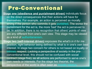 Pre-Conventional
Stage one (obedience and punishment driven) individuals focus
on the direct consequences that their actions will have for
themselves. For example, an action is perceived as morally
wrong if the person who commits it gets punished. The worse the
punishment for the act is, the more 'bad' the act is perceived to
be. In addition, there is no recognition that others' points of view
are any different from one's own view. This stage may be viewed
as a kind of authoritarianism.
Stage two (self-interest driven) espouses the what's in it for me
position, right behavior being defined by what is in one's own best
interest. In stage two concern for others is not based on loyalty or
intrinsic respect. Lacking a perspective of society in the pre-
conventional level, this should not be confused with social
contract (stage five), as all actions are performed to serve one's
own needs or interests. For the stage two theorist, the
perspective of the world is often seen as morally relative.
 