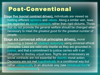 Post-Conventional
Stage five (social contract driven), individuals are viewed as
holding different opinions and values. Along a similar vein, laws
are regarded as social contracts rather than rigid dictums. Those
that do not promote the general welfare should be changed when
necessary to meet the greatest good for the greatest number of
people.
Stage six (universal ethical principles driven), moral
reasoning is based on abstract reasoning using universal ethical
principles. Laws are valid only insofar as they are grounded in
justice, and that a commitment to justice carries with it an
obligation to disobey unjust laws. Rights are unnecessary as
social contracts are not essential for deontic moral action.
Decisions are not met hypothetically in a conditional way but
rather categorically in an absolute way (see Immanuel Kant's '
categorical imperative').
 