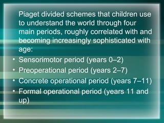 Piaget divided schemes that children use
to understand the world through four
main periods, roughly correlated with and
becoming increasingly sophisticated with
age:
• Sensorimotor period (years 0–2)
• Preoperational period (years 2–7)
• Concrete operational period (years 7–11)
• Formal operational period (years 11 and
up)
 