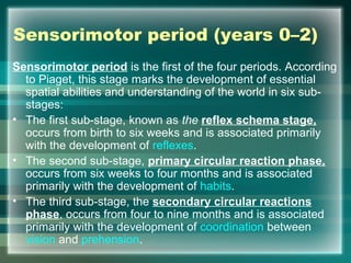 Sensorimotor period (years 0–2)
Sensorimotor period is the first of the four periods. According
to Piaget, this stage marks the development of essential
spatial abilities and understanding of the world in six sub-
stages:
• The first sub-stage, known as the reflex schema stage,
occurs from birth to six weeks and is associated primarily
with the development of reflexes.
• The second sub-stage, primary circular reaction phase,
occurs from six weeks to four months and is associated
primarily with the development of habits.
• The third sub-stage, the secondary circular reactions
phase, occurs from four to nine months and is associated
primarily with the development of coordination between
vision and prehension.
 
