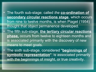 • The fourth sub-stage; called the co-ordination of
secondary circular reactions stage, which occurs
from nine to twelve months, is when Piaget (1954)
thought that object permanence developed.
• The fifth sub-stage; the tertiary circular reactions
phase, occurs from twelve to eighteen months and
is associated primarily with the discovery of new
means to meet goals.
• The sixth sub-stage, considered "beginnings of
symbolic representation", is associated primarily
with the beginnings of insight, or true creativity.
 