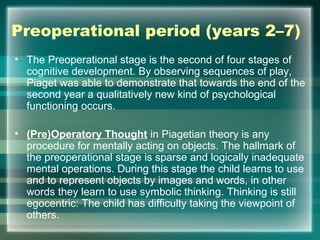 Preoperational period (years 2–7)
• The Preoperational stage is the second of four stages of
cognitive development. By observing sequences of play,
Piaget was able to demonstrate that towards the end of the
second year a qualitatively new kind of psychological
functioning occurs.
• (Pre)Operatory Thought in Piagetian theory is any
procedure for mentally acting on objects. The hallmark of
the preoperational stage is sparse and logically inadequate
mental operations. During this stage the child learns to use
and to represent objects by images and words, in other
words they learn to use symbolic thinking. Thinking is still
egocentric: The child has difficulty taking the viewpoint of
others.
 