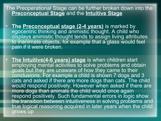 The Preoperational Stage can be further broken down into the
Preconceptual Stage and the Intuitive Stage
• The Preconceptual stage (2-4 years) is marked by
egocentric thinking and animistic thought. A child who
displays animistic thought tends to assign living attributes
to inanimate objects, for example that a glass would feel
pain if it were broken.
• The Intuitive(4-6 years) stage is when children start
employing mental activities to solve problems and obtain
goals but they are unaware of how they came to their
conclusions. For example a child is shown 7 dogs and 3
cats and asked if there are more dogs than cats. The child
would respond positively. However when asked if there are
more dogs than animals the child would once again
respond positively. Such fundamental errors in logic show
the transition between intuitiveness in solving problems and
true logical reasoning acquired in later years when the child
grows up
 