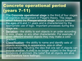 Concrete operational period
(years 7–11)
• The Concrete operational stage is the third of four stages
of cognitive development in Piaget's theory. This stage,
which follows the Preoperational stage, occurs between
the ages of 6 and 11 years and is characterized by the
appropriate use of logic. Important processes during this
stage are:
• Seriation—the ability to sort objects in an order according
to size, shape, or any other characteristic. For example, if
given different-shaded objects they may make a color
gradient.
• Classification—the ability to name and identify sets of
objects according to appearance, size or other
characteristic, including the idea that one set of objects can
include another. A child is no longer subject to the illogical
limitations of animism (the belief that all objects are alive
and therefore have feelings).
 