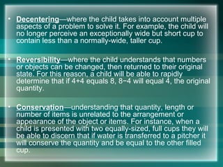 • Decentering—where the child takes into account multiple
aspects of a problem to solve it. For example, the child will
no longer perceive an exceptionally wide but short cup to
contain less than a normally-wide, taller cup.
• Reversibility—where the child understands that numbers
or objects can be changed, then returned to their original
state. For this reason, a child will be able to rapidly
determine that if 4+4 equals 8, 8−4 will equal 4, the original
quantity.
• Conservation—understanding that quantity, length or
number of items is unrelated to the arrangement or
appearance of the object or items. For instance, when a
child is presented with two equally-sized, full cups they will
be able to discern that if water is transferred to a pitcher it
will conserve the quantity and be equal to the other filled
cup.
 