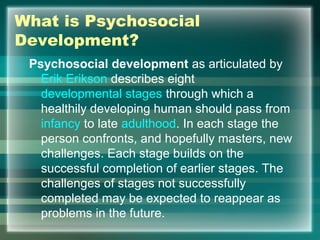 What is Psychosocial
Development?
Psychosocial development as articulated by
Erik Erikson describes eight
developmental stages through which a
healthily developing human should pass from
infancy to late adulthood. In each stage the
person confronts, and hopefully masters, new
challenges. Each stage builds on the
successful completion of earlier stages. The
challenges of stages not successfully
completed may be expected to reappear as
problems in the future.
 