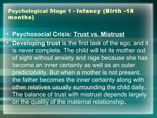 Psychological Stage 1 - Infancy (Birth -18
months)
• Psychosocial Crisis: Trust vs. Mistrust
• Developing trust is the first task of the ego, and it
is never complete. The child will let its mother out
of sight without anxiety and rage because she has
become an inner certainty as well as an outer
predictability. But when a mother is not present,
the father becomes the inner certainty along with
other relatives usually surrounding the child daily.
The balance of trust with mistrust depends largely
on the quality of the maternal relationship.
 