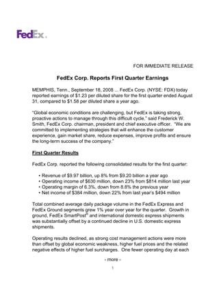 FOR IMMEDIATE RELEASE

              FedEx Corp. Reports First Quarter Earnings

MEMPHIS, Tenn., September 18, 2008 ... FedEx Corp. (NYSE: FDX) today
reported earnings of $1.23 per diluted share for the first quarter ended August
31, compared to $1.58 per diluted share a year ago.

“Global economic conditions are challenging, but FedEx is taking strong,
proactive actions to manage through this difficult cycle,” said Frederick W.
Smith, FedEx Corp. chairman, president and chief executive officer. “We are
committed to implementing strategies that will enhance the customer
experience, gain market share, reduce expenses, improve profits and ensure
the long-term success of the company.”

First Quarter Results

FedEx Corp. reported the following consolidated results for the first quarter:

   •   Revenue of $9.97 billion, up 8% from $9.20 billion a year ago
   •   Operating income of $630 million, down 23% from $814 million last year
   •   Operating margin of 6.3%, down from 8.8% the previous year
   •   Net income of $384 million, down 22% from last year’s $494 million

Total combined average daily package volume in the FedEx Express and
FedEx Ground segments grew 1% year over year for the quarter. Growth in
ground, FedEx SmartPost® and international domestic express shipments
was substantially offset by a continued decline in U.S. domestic express
shipments.

Operating results declined, as strong cost management actions were more
than offset by global economic weakness, higher fuel prices and the related
negative effects of higher fuel surcharges. One fewer operating day at each

                                    - more -
                                        1
 
