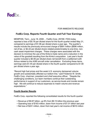 FOR IMMEDIATE RELEASE

  FedEx Corp. Reports Fourth Quarter and Full Year Earnings

MEMPHIS, Tenn., June 18, 2008 ... FedEx Corp. (NYSE: FDX) today
reported a loss of $0.78 per diluted share for the fourth quarter ended May 31,
compared to earnings of $1.96 per diluted share a year ago. The quarter’s
results include the previously announced charge of $891 million ($696 million,
net of tax, or $2.22 per diluted share) related predominately to one-time, non-
cash asset impairment charges. These charges were associated with the
decision to minimize the use of the Kinko’s trade name and a reduction in the
value of the goodwill resulting from the Kinko’s acquisition. Last year’s fourth
quarter included a $0.06 per diluted share net benefit from a settlement with
Airbus related to the A380 aircraft order cancellation. Excluding these items,
earnings were $1.45 per diluted share in the fourth quarter compared to $1.90
per diluted share a year ago.

“Record high fuel prices and the weak U.S. economy dampened volume
growth and substantially affected our bottom line,” said Frederick W. Smith,
FedEx Corp. chairman, president and chief executive officer. “Despite the
challenging conditions, our team members continue their outstanding
performance in support of our customers, as service levels and morale remain
high. We will continue to reduce expenses to match volume and revenue
expectations.”

Fourth Quarter Results

FedEx Corp. reported the following consolidated results for the fourth quarter:

   • Revenue of $9.87 billion, up 8% from $9.15 billion the previous year
   • Operating loss of $163 million, down from income of $1.01 billion last year
   • Net loss of $241 million, down from last year’s net income of $610 million



                                   - more -
                                       1
 