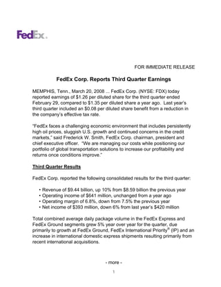 FOR IMMEDIATE RELEASE

             FedEx Corp. Reports Third Quarter Earnings

MEMPHIS, Tenn., March 20, 2008 ... FedEx Corp. (NYSE: FDX) today
reported earnings of $1.26 per diluted share for the third quarter ended
February 29, compared to $1.35 per diluted share a year ago. Last year’s
third quarter included an $0.08 per diluted share benefit from a reduction in
the company’s effective tax rate.

“FedEx faces a challenging economic environment that includes persistently
high oil prices, sluggish U.S. growth and continued concerns in the credit
markets,” said Frederick W. Smith, FedEx Corp. chairman, president and
chief executive officer. “We are managing our costs while positioning our
portfolio of global transportation solutions to increase our profitability and
returns once conditions improve.”

Third Quarter Results

FedEx Corp. reported the following consolidated results for the third quarter:

   •   Revenue of $9.44 billion, up 10% from $8.59 billion the previous year
   •   Operating income of $641 million, unchanged from a year ago
   •   Operating margin of 6.8%, down from 7.5% the previous year
   •   Net income of $393 million, down 6% from last year’s $420 million

Total combined average daily package volume in the FedEx Express and
FedEx Ground segments grew 5% year over year for the quarter, due
primarily to growth at FedEx Ground, FedEx International Priority® (IP) and an
increase in international domestic express shipments resulting primarily from
recent international acquisitions.



                                     - more -
                                        1
 
