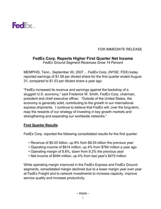 FOR IMMEDIATE RELEASE

        FedEx Corp. Reports Higher First Quarter Net Income
              FedEx Ground Segment Revenues Grow 14 Percent

MEMPHIS, Tenn., September 20, 2007 ... FedEx Corp. (NYSE: FDX) today
reported earnings of $1.58 per diluted share for the first quarter ended August
31, compared to $1.53 per diluted share a year ago.

“FedEx increased its revenue and earnings against the backdrop of a
sluggish U.S. economy,” said Frederick W. Smith, FedEx Corp. chairman,
president and chief executive officer. “Outside of the United States, the
economy is generally solid, contributing to the growth in our international
express shipments. I continue to believe that FedEx will, over the long-term,
reap the rewards of our strategy of investing in key growth markets and
strengthening and expanding our worldwide networks.”

First Quarter Results

FedEx Corp. reported the following consolidated results for the first quarter:

   •   Revenue of $9.20 billion, up 8% from $8.55 billion the previous year
   •   Operating income of $814 million, up 4% from $784 million a year ago
   •   Operating margin of 8.8%, down from 9.2% the previous year
   •   Net income of $494 million, up 4% from last year’s $475 million

While operating margin improved in the FedEx Express and FedEx Ground
segments, consolidated margin declined due to a lower margin year over year
at FedEx Freight and to network investments to increase capacity, improve
service quality and increase productivity.



                                    - more -
                                        1
 