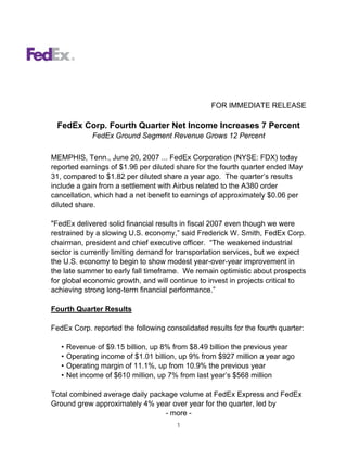 FOR IMMEDIATE RELEASE

 FedEx Corp. Fourth Quarter Net Income Increases 7 Percent
              FedEx Ground Segment Revenue Grows 12 Percent

MEMPHIS, Tenn., June 20, 2007 ... FedEx Corporation (NYSE: FDX) today
reported earnings of $1.96 per diluted share for the fourth quarter ended May
31, compared to $1.82 per diluted share a year ago. The quarter’s results
include a gain from a settlement with Airbus related to the A380 order
cancellation, which had a net benefit to earnings of approximately $0.06 per
diluted share.

quot;FedEx delivered solid financial results in fiscal 2007 even though we were
restrained by a slowing U.S. economy,” said Frederick W. Smith, FedEx Corp.
chairman, president and chief executive officer. “The weakened industrial
sector is currently limiting demand for transportation services, but we expect
the U.S. economy to begin to show modest year-over-year improvement in
the late summer to early fall timeframe. We remain optimistic about prospects
for global economic growth, and will continue to invest in projects critical to
achieving strong long-term financial performance.”

Fourth Quarter Results

FedEx Corp. reported the following consolidated results for the fourth quarter:

   •   Revenue of $9.15 billion, up 8% from $8.49 billion the previous year
   •   Operating income of $1.01 billion, up 9% from $927 million a year ago
   •   Operating margin of 11.1%, up from 10.9% the previous year
   •   Net income of $610 million, up 7% from last year’s $568 million

Total combined average daily package volume at FedEx Express and FedEx
Ground grew approximately 4% year over year for the quarter, led by
                                 - more -
                                        1
 