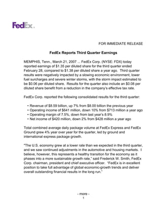 FOR IMMEDIATE RELEASE

                  FedEx Reports Third Quarter Earnings

MEMPHIS, Tenn., March 21, 2007 ... FedEx Corp. (NYSE: FDX) today
reported earnings of $1.35 per diluted share for the third quarter ended
February 28, compared to $1.38 per diluted share a year ago. Third quarter
results were negatively impacted by a slowing economic environment, lower
fuel surcharges and severe winter storms, with the storm impact estimated to
be $0.06 per diluted share. Results for the quarter also include an $0.08 per
diluted share benefit from a reduction in the company’s effective tax rate.

FedEx Corp. reported the following consolidated results for the third quarter:

  •   Revenue of $8.59 billion, up 7% from $8.00 billion the previous year
  •   Operating income of $641 million, down 10% from $713 million a year ago
  •   Operating margin of 7.5%, down from last year’s 8.9%
  •   Net income of $420 million, down 2% from $428 million a year ago

Total combined average daily package volume at FedEx Express and FedEx
Ground grew 4% year over year for the quarter, led by ground and
international express package growth.

quot;The U.S. economy grew at a lower rate than we expected in the third quarter,
and we saw continued adjustments in the automotive and housing markets. I
believe, however, this represents a healthy transition for the economy as it
phases into a more sustainable growth rate,” said Frederick W. Smith, FedEx
Corp. chairman, president and chief executive officer. “FedEx is in excellent
position to take full advantage of global economic-growth trends and deliver
overall outstanding financial results in the long run.”




                                    - more -
                                       1
 