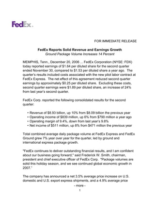FOR IMMEDIATE RELEASE

            FedEx Reports Solid Revenue and Earnings Growth
                Ground Package Volume Increases 14 Percent

MEMPHIS, Tenn., December 20, 2006 ... FedEx Corporation (NYSE: FDX)
today reported earnings of $1.64 per diluted share for the second quarter
ended November 30, compared to $1.53 per diluted share a year ago. The
quarter’s results included costs associated with the new pilot labor contract at
FedEx Express. The net effect of this agreement reduced second quarter
earnings by approximately $0.25 per diluted share. Excluding these costs,
second quarter earnings were $1.89 per diluted share, an increase of 24%
from last year’s second quarter.

FedEx Corp. reported the following consolidated results for the second
quarter:

   •   Revenue of $8.93 billion, up 10% from $8.09 billion the previous year
   •   Operating income of $839 million, up 6% from $790 million a year ago
   •   Operating margin of 9.4%, down from last year’s 9.8%
   •   Net income of $511 million, up 8% from $471 million the previous year

Total combined average daily package volume at FedEx Express and FedEx
Ground grew 7% year over year for the quarter, led by ground and
international express package growth.

quot;FedEx continues to deliver outstanding financial results, and I am confident
about our business going forward,quot; said Frederick W. Smith, chairman,
president and chief executive officer of FedEx Corp. quot;Package volumes are
solid this holiday season, and we see continued global economic growth in
2007.”

The company has announced a net 3.5% average price increase on U.S.
domestic and U.S. export express shipments, and a 4.9% average price
                                    - more -
                                        1
 
