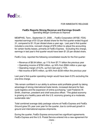 FOR IMMEDIATE RELEASE

          FedEx Reports Strong Revenue and Earnings Growth
                     Operating Margin Continues to Improve

MEMPHIS, Tenn., September 21, 2006 ... FedEx Corporation (NYSE: FDX)
reported earnings of $1.53 per diluted share for the first quarter ended August
31, compared to $1.10 per diluted share a year ago. Last year’s first quarter
included a one-time, noncash charge of $79 million to adjust the accounting
for certain facility leases, primarily at FedEx Express. Excluding this charge,
earnings in last year’s first quarter would have been $1.25 per diluted share.

FedEx Corp. reported the following consolidated results for the first quarter:

   •   Revenue of $8.54 billion, up 11% from $7.71 billion the previous year
   •   Operating income of $784 million, up 34% from $584 million a year ago
   •   Operating margin of 9.2%, up from last year’s 7.6%
   •   Net income of $475 million, up 40% from $339 million the previous year

Last year’s first quarter operating margin would have been 8.5% excluding the
one-time charge.

“We remain confident in our ability to achieve solid profitable growth by taking
advantage of strong international trade trends, increased demand for fast-
cycle logistics and the expansion of online purchasing,” said Frederick W.
Smith, chairman, president and chief executive officer. “The global economy
is growing at a healthy pace with the U.S. economy growing at a moderate,
sustainable rate.”

Total combined average daily package volume at FedEx Express and FedEx
Ground grew 5% year over year for the quarter, due to continued growth in
ground and international express shipments.

During the quarter, FedEx Express announced two significant agreements.
FedEx Express and the U.S. Postal Service entered into a new agreement for
                                 - more -
                                        1
 