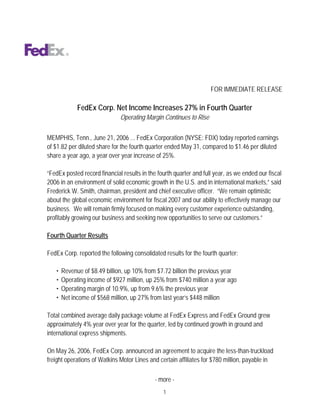 FOR IMMEDIATE RELEASE

             FedEx Corp. Net Income Increases 27% in Fourth Quarter
                              Operating Margin Continues to Rise


MEMPHIS, Tenn., June 21, 2006 ... FedEx Corporation (NYSE: FDX) today reported earnings
of $1.82 per diluted share for the fourth quarter ended May 31, compared to $1.46 per diluted
share a year ago, a year over year increase of 25%.

“FedEx posted record financial results in the fourth quarter and full year, as we ended our fiscal
2006 in an environment of solid economic growth in the U.S. and in international markets,” said
Frederick W. Smith, chairman, president and chief executive officer. “We remain optimistic
about the global economic environment for fiscal 2007 and our ability to effectively manage our
business. We will remain firmly focused on making every customer experience outstanding,
profitably growing our business and seeking new opportunities to serve our customers.”

Fourth Quarter Results

FedEx Corp. reported the following consolidated results for the fourth quarter:

   •   Revenue of $8.49 billion, up 10% from $7.72 billion the previous year
   •   Operating income of $927 million, up 25% from $740 million a year ago
   •   Operating margin of 10.9%, up from 9.6% the previous year
   •   Net income of $568 million, up 27% from last year’s $448 million

Total combined average daily package volume at FedEx Express and FedEx Ground grew
approximately 4% year over year for the quarter, led by continued growth in ground and
international express shipments.

On May 26, 2006, FedEx Corp. announced an agreement to acquire the less-than-truckload
freight operations of Watkins Motor Lines and certain affiliates for $780 million, payable in

                                             - more -
                                                1
 