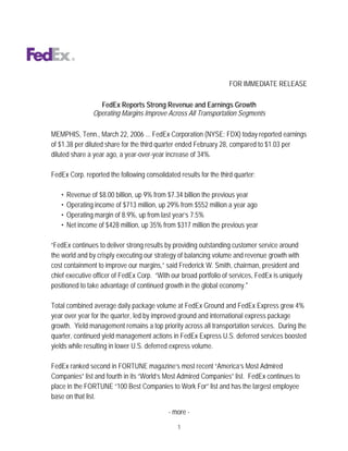 FOR IMMEDIATE RELEASE

                  FedEx Reports Strong Revenue and Earnings Growth
                Operating Margins Improve Across All Transportation Segments

MEMPHIS, Tenn., March 22, 2006 ... FedEx Corporation (NYSE: FDX) today reported earnings
of $1.38 per diluted share for the third quarter ended February 28, compared to $1.03 per
diluted share a year ago, a year-over-year increase of 34%.

FedEx Corp. reported the following consolidated results for the third quarter:

   •   Revenue of $8.00 billion, up 9% from $7.34 billion the previous year
   •   Operating income of $713 million, up 29% from $552 million a year ago
   •   Operating margin of 8.9%, up from last year’s 7.5%
   •   Net income of $428 million, up 35% from $317 million the previous year

“FedEx continues to deliver strong results by providing outstanding customer service around
the world and by crisply executing our strategy of balancing volume and revenue growth with
cost containment to improve our margins,” said Frederick W. Smith, chairman, president and
chief executive officer of FedEx Corp. “With our broad portfolio of services, FedEx is uniquely
positioned to take advantage of continued growth in the global economy.quot;

Total combined average daily package volume at FedEx Ground and FedEx Express grew 4%
year over year for the quarter, led by improved ground and international express package
growth. Yield management remains a top priority across all transportation services. During the
quarter, continued yield management actions in FedEx Express U.S. deferred services boosted
yields while resulting in lower U.S. deferred express volume.

FedEx ranked second in FORTUNE magazine’s most recent “America’s Most Admired
Companies” list and fourth in its “World’s Most Admired Companies” list. FedEx continues to
place in the FORTUNE “100 Best Companies to Work For” list and has the largest employee
base on that list.

                                            - more -

                                                1
 