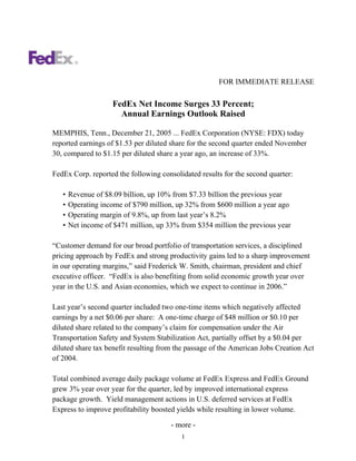 FOR IMMEDIATE RELEASE

                    FedEx Net Income Surges 33 Percent;
                      Annual Earnings Outlook Raised

MEMPHIS, Tenn., December 21, 2005 ... FedEx Corporation (NYSE: FDX) today
reported earnings of $1.53 per diluted share for the second quarter ended November
30, compared to $1.15 per diluted share a year ago, an increase of 33%.

FedEx Corp. reported the following consolidated results for the second quarter:

   •   Revenue of $8.09 billion, up 10% from $7.33 billion the previous year
   •   Operating income of $790 million, up 32% from $600 million a year ago
   •   Operating margin of 9.8%, up from last year’s 8.2%
   •   Net income of $471 million, up 33% from $354 million the previous year

“Customer demand for our broad portfolio of transportation services, a disciplined
pricing approach by FedEx and strong productivity gains led to a sharp improvement
in our operating margins,” said Frederick W. Smith, chairman, president and chief
executive officer. “FedEx is also benefiting from solid economic growth year over
year in the U.S. and Asian economies, which we expect to continue in 2006.”

Last year’s second quarter included two one-time items which negatively affected
earnings by a net $0.06 per share: A one-time charge of $48 million or $0.10 per
diluted share related to the company’s claim for compensation under the Air
Transportation Safety and System Stabilization Act, partially offset by a $0.04 per
diluted share tax benefit resulting from the passage of the American Jobs Creation Act
of 2004.

Total combined average daily package volume at FedEx Express and FedEx Ground
grew 3% year over year for the quarter, led by improved international express
package growth. Yield management actions in U.S. deferred services at FedEx
Express to improve profitability boosted yields while resulting in lower volume.

                                       - more -
                                          1
 