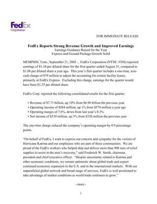 FOR IMMEDIATE RELEASE

   FedEx Reports Strong Revenue Growth and Improved Earnings
                        Earnings Guidance Raised for the Year
                      Express and Ground Package Growth Solid

MEMPHIS, Tenn., September 21, 2005 ... FedEx Corporation (NYSE: FDX) reported
earnings of $1.10 per diluted share for the first quarter ended August 31, compared to
$1.08 per diluted share a year ago. This year’s first quarter includes a one-time, non-
cash charge of $79 million to adjust the accounting for certain facility leases,
primarily at FedEx Express. Excluding this charge, earnings for the quarter would
have been $1.25 per diluted share.

FedEx Corp. reported the following consolidated results for the first quarter:

   •   Revenue of $7.71 billion, up 10% from $6.98 billion the previous year
   •   Operating income of $584 million, up 1% from $579 million a year ago
   •   Operating margin of 7.6%, down from last year’s 8.3%
   •   Net income of $339 million, up 3% from $330 million the previous year

The one-time charge reduced the company’s operating margin by 0.9 percentage
points.

“On behalf of FedEx, I want to express our concern and sympathy for the victims of
Hurricane Katrina and our employees who are part of those communities. We are
proud of the FedEx workers who helped ship and deliver more than 900 tons of relief
supplies to assist in the area’s recovery,” said Frederick W. Smith, chairman,
president and chief executive officer. “Despite uncertainty related to Katrina and
other economic conditions, we remain optimistic about global trade and expect
continued economic expansion in the U.S. and in the international markets. With our
unparalleled global network and broad range of services, FedEx is well positioned to
take advantage of market conditions as world trade continues to grow.”

                                       - more -

                                           1
 