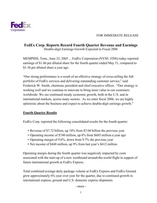 FOR IMMEDIATE RELEASE

FedEx Corp. Reports Record Fourth Quarter Revenue and Earnings
                Double-digit Earnings Growth Expected in Fiscal 2006

MEMPHIS, Tenn., June 23, 2005 ... FedEx Corporation (NYSE: FDX) today reported
earnings of $1.46 per diluted share for the fourth quarter ended May 31, compared to
$1.36 per diluted share a year ago.

“Our strong performance is a result of an effective strategy of cross-selling the full
portfolio of FedEx services and delivering outstanding customer service,” said
Frederick W. Smith, chairman, president and chief executive officer. “Our strategy is
working well and we continue to innovate to bring more value to our customers
worldwide. We see continued steady economic growth, both in the U.S. and in
international markets, across many sectors. As we enter fiscal 2006, we are highly
optimistic about the business and expect to achieve double-digit earnings growth.”

Fourth Quarter Results

FedEx Corp. reported the following consolidated results for the fourth quarter:

   •   Revenue of $7.72 billion, up 10% from $7.04 billion the previous year
   •   Operating income of $740 million, up 8% from $685 million a year ago
   •   Operating margin of 9.6%, down from 9.7% the previous year
   •   Net income of $448 million, up 9% from last year’s $412 million

Operating margin during the fourth quarter was negatively impacted by costs
associated with the start-up of a new westbound around-the-world flight in support of
future international growth at FedEx Express.

Total combined average daily package volume at FedEx Express and FedEx Ground
grew approximately 6% year over year for the quarter, due to continued growth in
international express, ground and U.S. domestic express shipments.
                                       - more -
                                           1
 