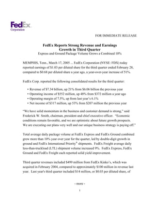 FOR IMMEDIATE RELEASE

                FedEx Reports Strong Revenue and Earnings
                        Growth in Third Quarter
             Express and Ground Package Volume Grows a Combined 10%

MEMPHIS, Tenn., March 17, 2005 ... FedEx Corporation (NYSE: FDX) today
reported earnings of $1.03 per diluted share for the third quarter ended February 28,
compared to $0.68 per diluted share a year ago, a year-over-year increase of 51%.

FedEx Corp. reported the following consolidated results for the third quarter:

   •   Revenue of $7.34 billion, up 21% from $6.06 billion the previous year
   •   Operating income of $552 million, up 48% from $372 million a year ago
   •   Operating margin of 7.5%, up from last year’s 6.1%
   •   Net income of $317 million, up 53% from $207 million the previous year

“We have solid momentum in the business and customer demand is strong,” said
Frederick W. Smith, chairman, president and chief executive officer. “Economic
conditions remain favorable, and we are optimistic about future growth prospects.
We are executing our plans very well and our unique business strategy is paying off.”

Total average daily package volume at FedEx Express and FedEx Ground combined
grew more than 10% year over year for the quarter, led by double-digit growth in
ground and FedEx International Priority® shipments. FedEx Freight average daily
less-than-truckload (LTL) shipment volume increased 9%. FedEx Express, FedEx
Ground and FedEx Freight each reported solid yield improvement.

Third quarter revenues included $499 million from FedEx Kinko’s, which was
acquired in February 2004, compared to approximately $100 million in revenue last
year. Last year's third quarter included $14 million, or $0.03 per diluted share, of


                                       - more -

                                           1
 