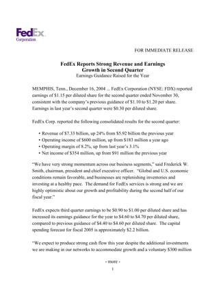 FOR IMMEDIATE RELEASE

                FedEx Reports Strong Revenue and Earnings
                        Growth in Second Quarter
                        Earnings Guidance Raised for the Year

MEMPHIS, Tenn., December 16, 2004 ... FedEx Corporation (NYSE: FDX) reported
earnings of $1.15 per diluted share for the second quarter ended November 30,
consistent with the company’s previous guidance of $1.10 to $1.20 per share.
Earnings in last year’s second quarter were $0.30 per diluted share.

FedEx Corp. reported the following consolidated results for the second quarter:

   •   Revenue of $7.33 billion, up 24% from $5.92 billion the previous year
   •   Operating income of $600 million, up from $183 million a year ago
   •   Operating margin of 8.2%, up from last year’s 3.1%
   •   Net income of $354 million, up from $91 million the previous year

“We have very strong momentum across our business segments,” said Frederick W.
Smith, chairman, president and chief executive officer. “Global and U.S. economic
conditions remain favorable, and businesses are replenishing inventories and
investing at a healthy pace. The demand for FedEx services is strong and we are
highly optimistic about our growth and profitability during the second half of our
fiscal year.”

FedEx expects third quarter earnings to be $0.90 to $1.00 per diluted share and has
increased its earnings guidance for the year to $4.60 to $4.70 per diluted share,
compared to previous guidance of $4.40 to $4.60 per diluted share. The capital
spending forecast for fiscal 2005 is approximately $2.2 billion.

“We expect to produce strong cash flow this year despite the additional investments
we are making in our networks to accommodate growth and a voluntary $300 million

                                        - more -
                                           1
 