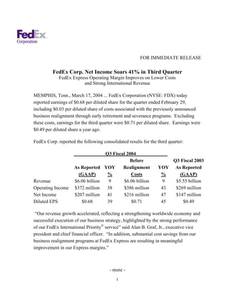 FOR IMMEDIATE RELEASE

         FedEx Corp. Net Income Soars 41% in Third Quarter
             FedEx Express Operating Margin Improves on Lower Costs
                        and Strong International Revenue

MEMPHIS, Tenn., March 17, 2004 ... FedEx Corporation (NYSE: FDX) today
reported earnings of $0.68 per diluted share for the quarter ended February 29,
including $0.03 per diluted share of costs associated with the previously announced
business realignment through early retirement and severance programs. Excluding
these costs, earnings for the third quarter were $0.71 per diluted share. Earnings were
$0.49 per diluted share a year ago.

FedEx Corp. reported the following consolidated results for the third quarter:

                                     Q3 Fiscal 2004
                                                Before              Q3 Fiscal 2003
                     As Reported     YOY     Realignment        YOY As Reported
                       (GAAP)         %          Costs           %     (GAAP)
Revenue              $6.06 billion     9     $6.06 billion        9  $5.55 billion
Operating Income     $372 million     38     $386 million        43  $269 million
Net Income           $207 million     41     $216 million        47  $147 million
Diluted EPS             $0.68         39         $0.71           45     $0.49

 “Our revenue growth accelerated, reflecting a strengthening worldwide economy and
successful execution of our business strategy, highlighted by the strong performance
of our FedEx International Priority® service” said Alan B. Graf, Jr., executive vice
president and chief financial officer. “In addition, substantial cost savings from our
business realignment programs at FedEx Express are resulting in meaningful
improvement in our Express margins.”



                                       - more -
                                           1
 