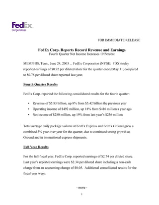 FOR IMMEDIATE RELEASE

           FedEx Corp. Reports Record Revenue and Earnings
                    Fourth Quarter Net Income Increases 19 Percent

MEMPHIS, Tenn., June 24, 2003 ... FedEx Corporation (NYSE: FDX) today
reported earnings of $0.92 per diluted share for the quarter ended May 31, compared
to $0.78 per diluted share reported last year.

Fourth Quarter Results

FedEx Corp. reported the following consolidated results for the fourth quarter:

   •   Revenue of $5.83 billion, up 8% from $5.42 billion the previous year
   •   Operating income of $492 million, up 18% from $416 million a year ago
   •   Net income of $280 million, up 19% from last year’s $236 million


Total average daily package volume at FedEx Express and FedEx Ground grew a
combined 5% year over year for the quarter, due to continued strong growth at
Ground and in international express shipments.

Full Year Results

For the full fiscal year, FedEx Corp. reported earnings of $2.74 per diluted share.
Last year’s reported earnings were $2.34 per diluted share including a non-cash
charge from an accounting change of $0.05. Additional consolidated results for the
fiscal year were:



                                        - more -
                                            1
 