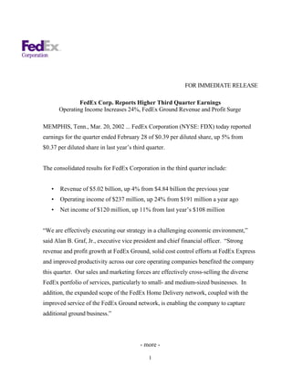 FOR IMMEDIATE RELEASE

               FedEx Corp. Reports Higher Third Quarter Earnings
       Operating Income Increases 24%, FedEx Ground Revenue and Profit Surge

MEMPHIS, Tenn., Mar. 20, 2002 ... FedEx Corporation (NYSE: FDX) today reported
earnings for the quarter ended February 28 of $0.39 per diluted share, up 5% from
$0.37 per diluted share in last year’s third quarter.


The consolidated results for FedEx Corporation in the third quarter include:


   •   Revenue of $5.02 billion, up 4% from $4.84 billion the previous year
   •   Operating income of $237 million, up 24% from $191 million a year ago
   •   Net income of $120 million, up 11% from last year’s $108 million


“We are effectively executing our strategy in a challenging economic environment,”
said Alan B. Graf, Jr., executive vice president and chief financial officer. “Strong
revenue and profit growth at FedEx Ground, solid cost control efforts at FedEx Express
and improved productivity across our core operating companies benefited the company
this quarter. Our sales and marketing forces are effectively cross-selling the diverse
FedEx portfolio of services, particularly to small- and medium-sized businesses. In
addition, the expanded scope of the FedEx Home Delivery network, coupled with the
improved service of the FedEx Ground network, is enabling the company to capture
additional ground business.”




                                          - more -

                                              1
 
