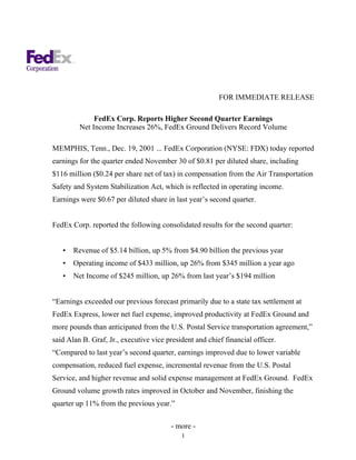 FOR IMMEDIATE RELEASE

              FedEx Corp. Reports Higher Second Quarter Earnings
         Net Income Increases 26%, FedEx Ground Delivers Record Volume

MEMPHIS, Tenn., Dec. 19, 2001 ... FedEx Corporation (NYSE: FDX) today reported
earnings for the quarter ended November 30 of $0.81 per diluted share, including
$116 million ($0.24 per share net of tax) in compensation from the Air Transportation
Safety and System Stabilization Act, which is reflected in operating income.
Earnings were $0.67 per diluted share in last year’s second quarter.


FedEx Corp. reported the following consolidated results for the second quarter:


   •   Revenue of $5.14 billion, up 5% from $4.90 billion the previous year
   •   Operating income of $433 million, up 26% from $345 million a year ago
   •   Net Income of $245 million, up 26% from last year’s $194 million


“Earnings exceeded our previous forecast primarily due to a state tax settlement at
FedEx Express, lower net fuel expense, improved productivity at FedEx Ground and
more pounds than anticipated from the U.S. Postal Service transportation agreement,”
said Alan B. Graf, Jr., executive vice president and chief financial officer.
“Compared to last year’s second quarter, earnings improved due to lower variable
compensation, reduced fuel expense, incremental revenue from the U.S. Postal
Service, and higher revenue and solid expense management at FedEx Ground. FedEx
Ground volume growth rates improved in October and November, finishing the
quarter up 11% from the previous year.”

                                        - more -
                                            1
 